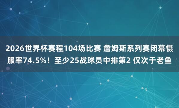 2026世界杯赛程104场比赛 詹姆斯系列赛闭幕慑服率74.5%！至少25战球员中排第2 仅次于老鱼