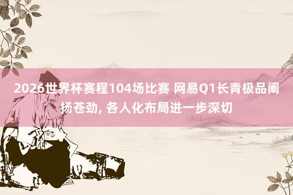 2026世界杯赛程104场比赛 网易Q1长青极品阐扬苍劲， 各人化布局进一步深切