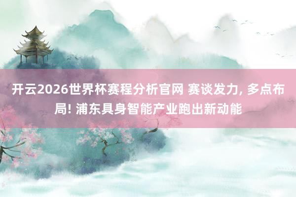 开云2026世界杯赛程分析官网 赛谈发力， 多点布局! 浦东具身智能产业跑出新动能