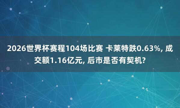 2026世界杯赛程104场比赛 卡莱特跌0.63%, 成交额1.16亿元, 后市是否有契机?