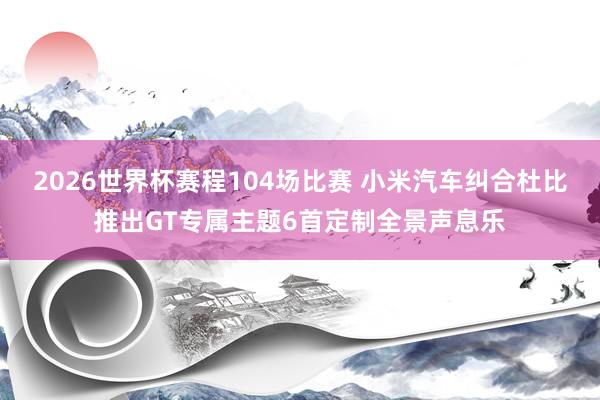 2026世界杯赛程104场比赛 小米汽车纠合杜比推出GT专属主题6首定制全景声息乐