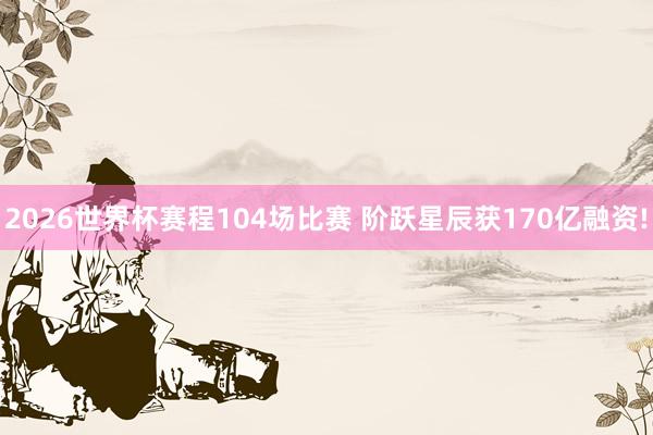 2026世界杯赛程104场比赛 阶跃星辰获170亿融资!