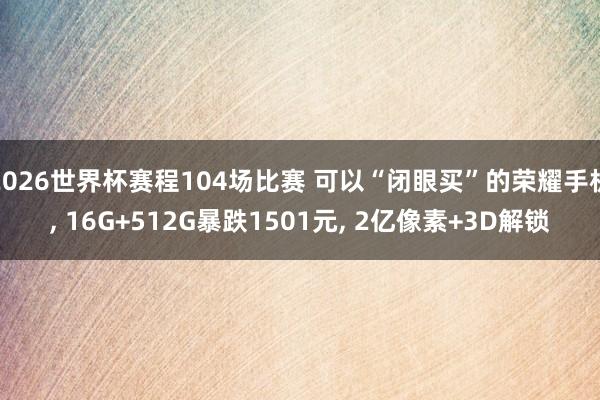 2026世界杯赛程104场比赛 可以“闭眼买”的荣耀手机， 16G+512G暴跌1501元， 2亿像素+3D解锁