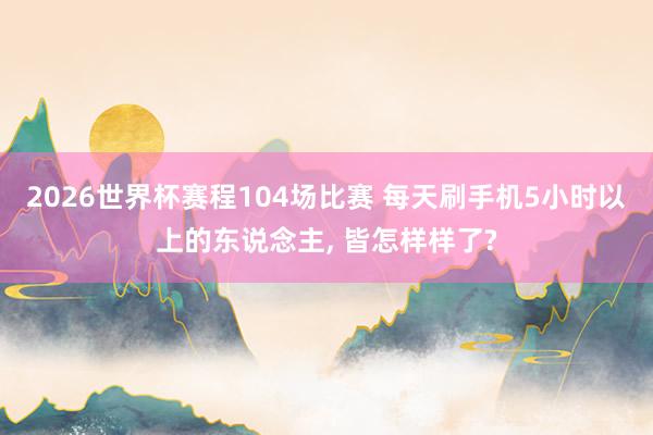 2026世界杯赛程104场比赛 每天刷手机5小时以上的东说念主, 皆怎样样了?