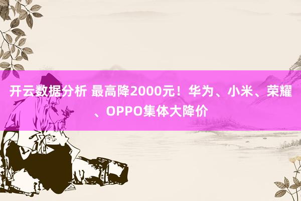 开云数据分析 最高降2000元！华为、小米、荣耀、OPPO集体大降价