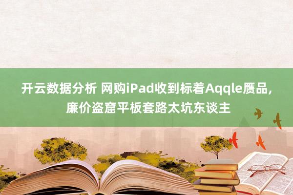 开云数据分析 网购iPad收到标着Aqqle赝品， 廉价盗窟平板套路太坑东谈主