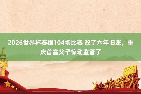 2026世界杯赛程104场比赛 改了六年旧账,重庆首富父子惊动监管了