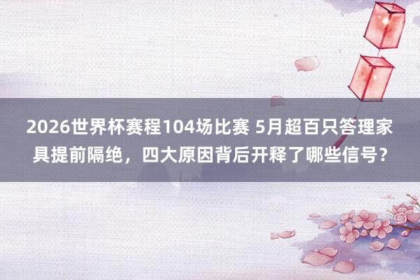 2026世界杯赛程104场比赛 5月超百只答理家具提前隔绝,四大原因背后开释了哪些信号?