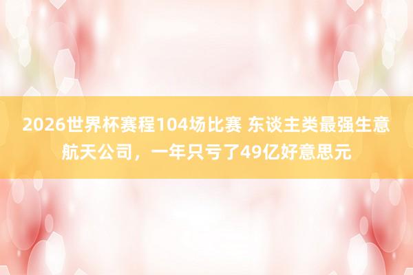 2026世界杯赛程104场比赛 东谈主类最强生意航天公司,一年只亏了49亿好意思元