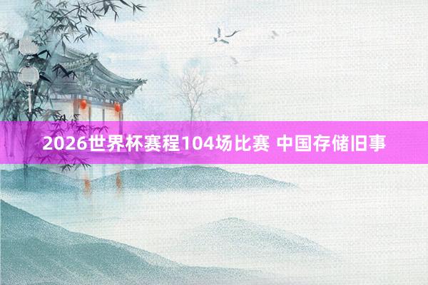 2026世界杯赛程104场比赛 中国存储旧事