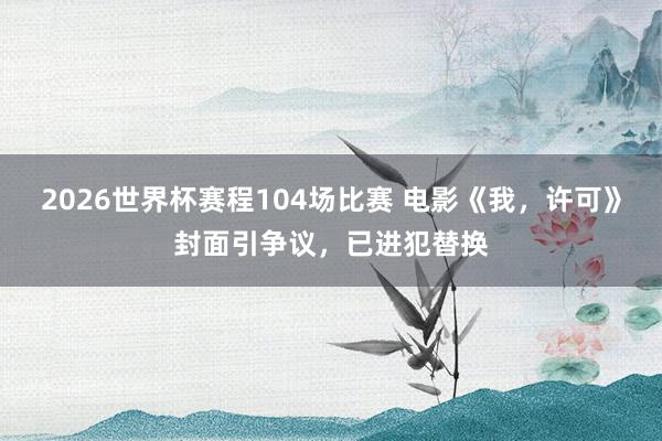 2026世界杯赛程104场比赛 电影《我,许可》封面引争议,已进犯替换