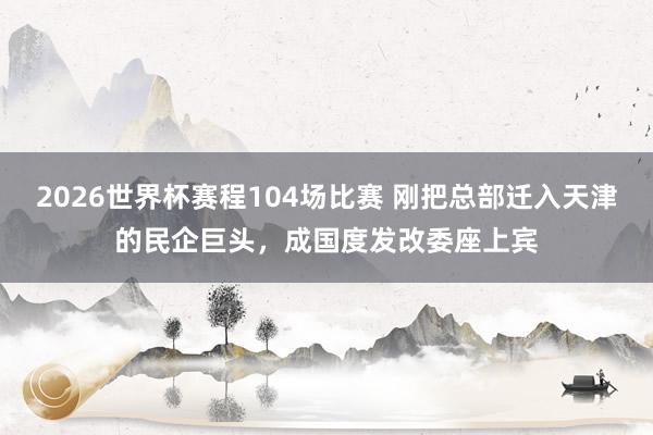 2026世界杯赛程104场比赛 刚把总部迁入天津的民企巨头，成国度发改委座上宾