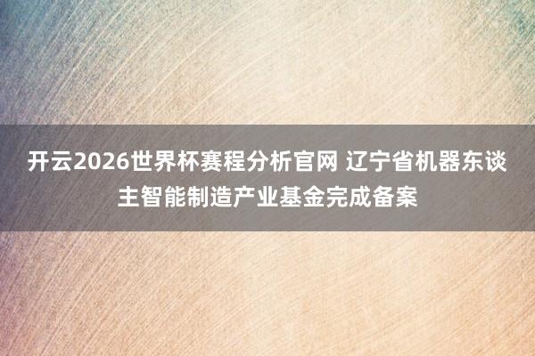 开云2026世界杯赛程分析官网 辽宁省机器东谈主智能制造产业基金完成备案