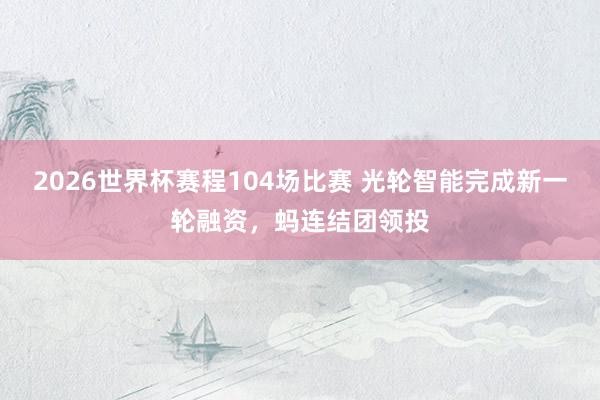 2026世界杯赛程104场比赛 光轮智能完成新一轮融资,蚂连结团领投