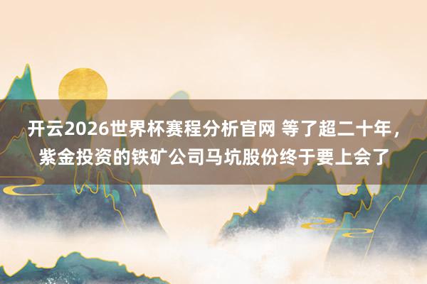 开云2026世界杯赛程分析官网 等了超二十年，紫金投资的铁矿公司马坑股份终于要上会了