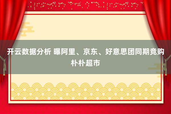 开云数据分析 曝阿里、京东、好意思团同期竞购朴朴超市