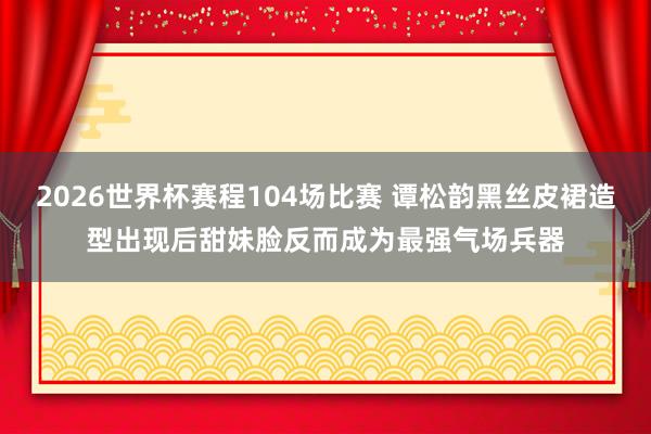 2026世界杯赛程104场比赛 谭松韵黑丝皮裙造型出现后甜妹脸反而成为最强气场兵器