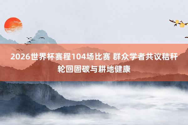 2026世界杯赛程104场比赛 群众学者共议秸秆轮回固碳与耕地健康