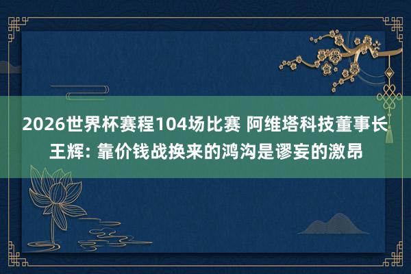 2026世界杯赛程104场比赛 阿维塔科技董事长王辉: 靠价钱战换来的鸿沟是谬妄的激昂