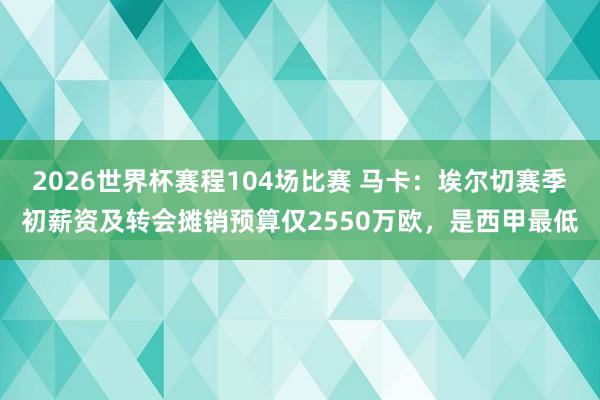 2026世界杯赛程104场比赛 马卡:埃尔切赛季初薪资及转会摊销预算仅2550万欧,是西甲最低
