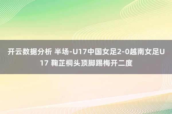开云数据分析 半场-U17中国女足2-0越南女足U17 鞠芷桐头顶脚踢梅开二度