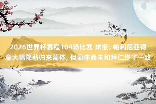 2026世界杯赛程104场比赛 球报: 帕利尼亚得意大幅降薪归来葡体， 但葡体尚未和拜仁终了一致