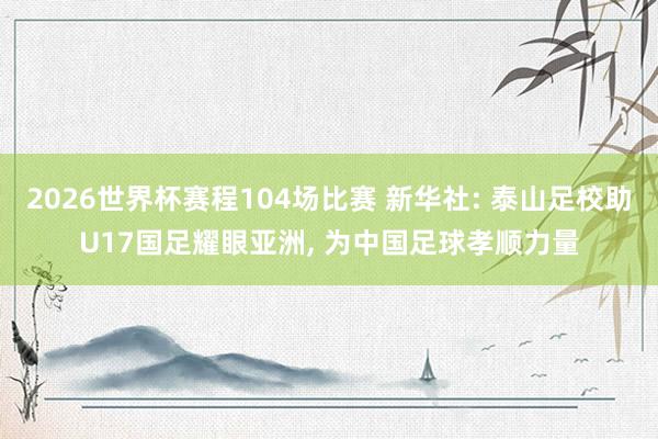 2026世界杯赛程104场比赛 新华社: 泰山足校助U17国足耀眼亚洲, 为中国足球孝顺力量