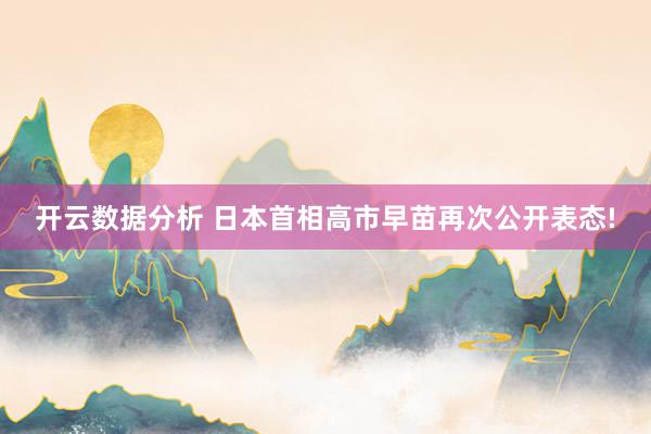 开云数据分析 日本首相高市早苗再次公开表态!