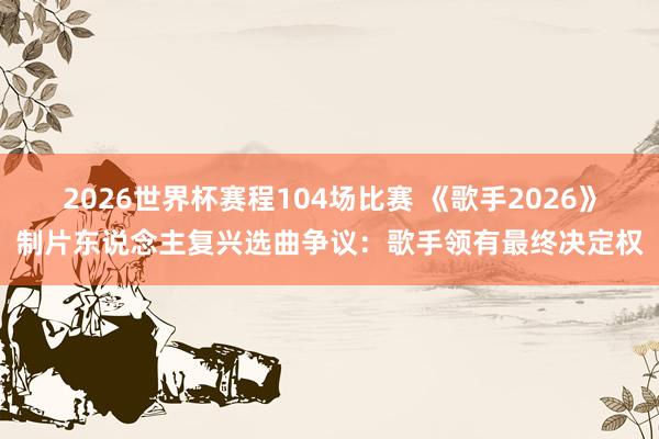 2026世界杯赛程104场比赛 《歌手2026》制片东说念主复兴选曲争议:歌手领有最终决定权