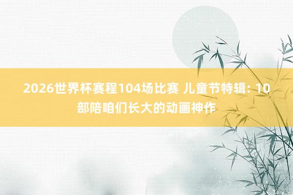 2026世界杯赛程104场比赛 儿童节特辑: 10部陪咱们长大的动画神作