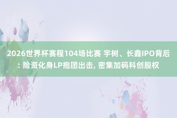 2026世界杯赛程104场比赛 宇树、长鑫IPO背后: 险资化身LP抱团出击, 密集加码科创股权