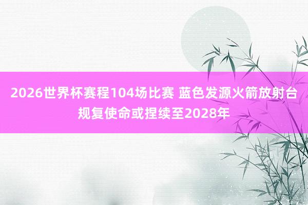 2026世界杯赛程104场比赛 蓝色发源火箭放射台规复使命或捏续至2028年