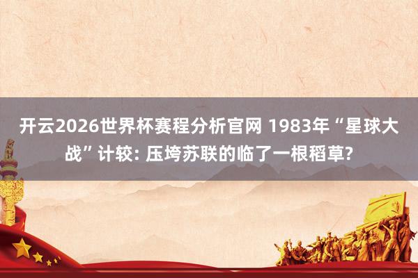 开云2026世界杯赛程分析官网 1983年“星球大战”计较: 压垮苏联的临了一根稻草?