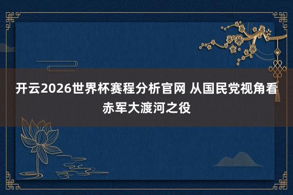 开云2026世界杯赛程分析官网 从国民党视角看赤军大渡河之役