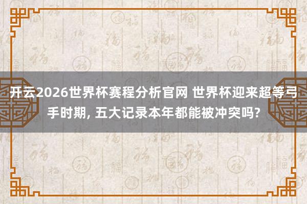 开云2026世界杯赛程分析官网 世界杯迎来超等弓手时期, 五大记录本年都能被冲突吗?