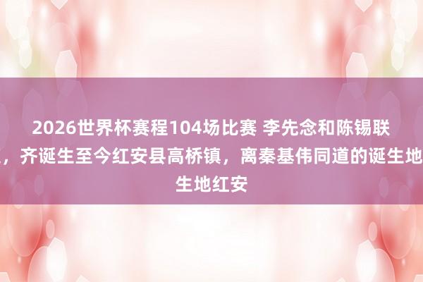 2026世界杯赛程104场比赛 李先念和陈锡联同道,齐诞生至今红安县高桥镇,离秦基伟同道的诞生地红安