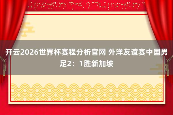 开云2026世界杯赛程分析官网 外洋友谊赛中国男足2:1胜新加坡