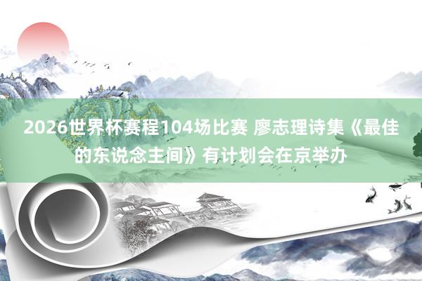 2026世界杯赛程104场比赛 廖志理诗集《最佳的东说念主间》有计划会在京举办