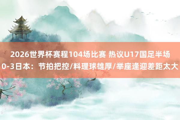 2026世界杯赛程104场比赛 热议U17国足半场0-3日本:节拍把控/料理球雄厚/举座逢迎差距太大