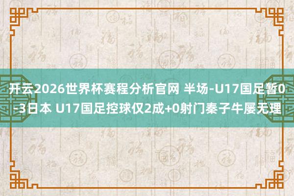 开云2026世界杯赛程分析官网 半场-U17国足暂0-3日本 U17国足控球仅2成+0射门秦子牛屡无理