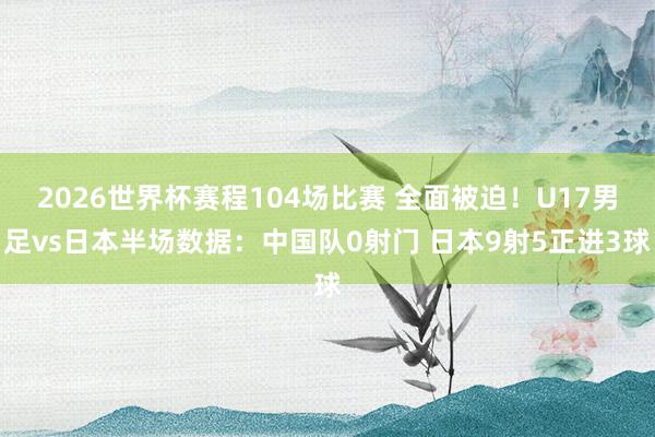 2026世界杯赛程104场比赛 全面被迫!U17男足vs日本半场数据:中国队0射门 日本9射5正进3球