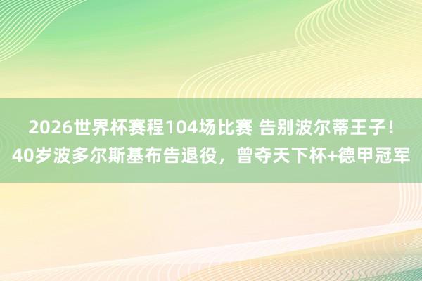 2026世界杯赛程104场比赛 告别波尔蒂王子！40岁波多尔斯基布告退役，曾夺天下杯+德甲冠军