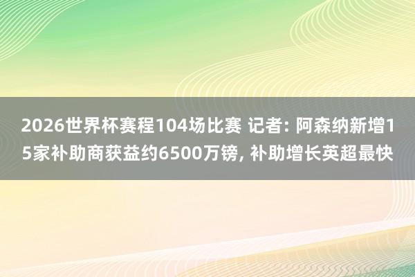 2026世界杯赛程104场比赛 记者: 阿森纳新增15家补助商获益约6500万镑, 补助增长英超最快