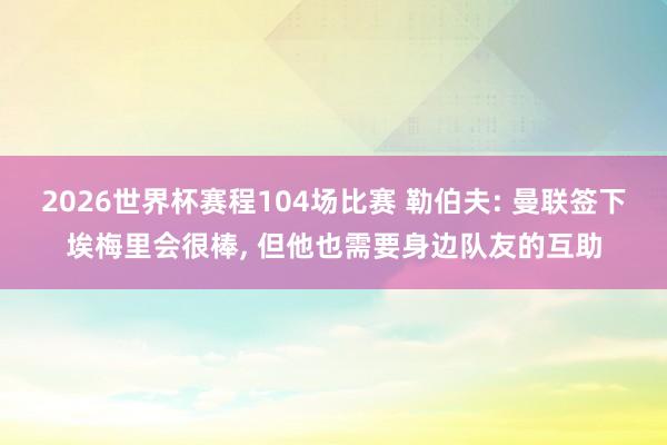 2026世界杯赛程104场比赛 勒伯夫: 曼联签下埃梅里会很棒， 但他也需要身边队友的互助