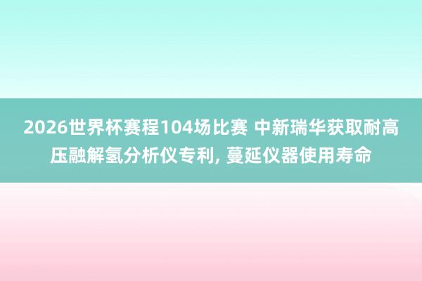 2026世界杯赛程104场比赛 中新瑞华获取耐高压融解氢分析仪专利, 蔓延仪器使用寿命