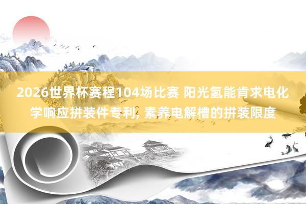 2026世界杯赛程104场比赛 阳光氢能肯求电化学响应拼装件专利, 素养电解槽的拼装限度