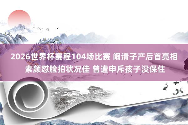 2026世界杯赛程104场比赛 阚清子产后首亮相 素颜怼脸拍状况佳 曾遭申斥孩子没保住