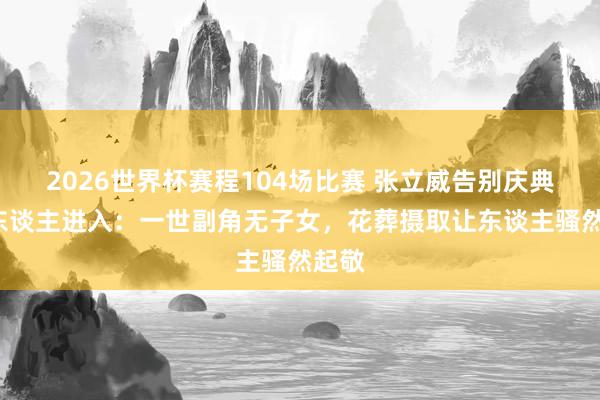 2026世界杯赛程104场比赛 张立威告别庆典仅6东谈主进入:一世副角无子女,花葬摄取让东谈主骚然起敬