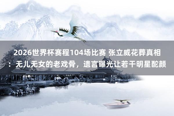 2026世界杯赛程104场比赛 张立威花葬真相：无儿无女的老戏骨，遗言曝光让若干明星酡颜