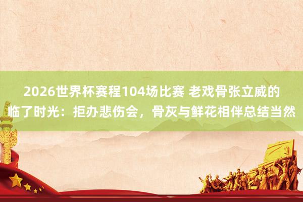 2026世界杯赛程104场比赛 老戏骨张立威的临了时光:拒办悲伤会,骨灰与鲜花相伴总结当然